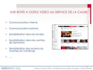 Waday	31	janvier	2019	– Sensibiliser	pour	changer	de	regard	- Sandra	Gardelle
UNE BOITE A OUTILS VIDEO AU SERVICE DE LA CAUSE
Communication interne
Communication externe
Sensibilisation dans les écoles
Sensibilisation dans les centres
de formation
Sensibilisation des acteurs du
champs du handicap
…
14
 