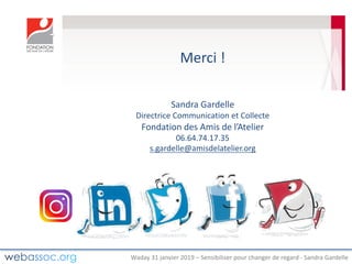 Waday	31	janvier	2019	– Sensibiliser	pour	changer	de	regard	- Sandra	Gardelle
Merci	!	
Sandra	Gardelle
Directrice	Communication	et	Collecte
Fondation	des	Amis	de	l’Atelier	
06.64.74.17.35
s.gardelle@amisdelatelier.org
 