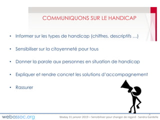 Waday	31	janvier	2019	– Sensibiliser	pour	changer	de	regard	- Sandra	Gardelle
COMMUNIQUONS SUR LE HANDICAP
• Informer sur les types de handicap (chiffres, descriptifs …)
• Sensibiliser sur la citoyenneté pour tous
• Donner la parole aux personnes en situation de handicap
• Expliquer et rendre concret les solutions d’accompagnement
• Rassurer
4
 