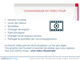 Waday	31	janvier	2019	– Sensibiliser	pour	changer	de	regard	- Sandra	Gardelle
COMMUNIQUER EN VIDEO POUR
Montrer l’invisible
Lever des tabous
Sensibiliser
Changer de regard
Faire témoigner
Interagir via les réseaux sociaux
Partager le quotidien de l’accompagnement
Le format vidéo permet de la souplesse, un ton plus léger,
l’incarnation de l’humain et permet de réaliser que nous aspirons
tous à la même chose : vivre notre citoyenneté
 