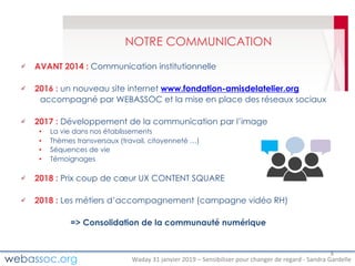 Waday	31	janvier	2019	– Sensibiliser	pour	changer	de	regard	- Sandra	Gardelle
NOTRE COMMUNICATION
AVANT 2014 : Communication institutionnelle
2016 : un nouveau site internet www.fondation-amisdelatelier.org
accompagné par WEBASSOC et la mise en place des réseaux sociaux
2017 : Développement de la communication par l’image
• La vie dans nos établissements
• Thèmes transversaux (travail, citoyenneté …)
• Séquences de vie
• Témoignages
2018 : Prix coup de cœur UX CONTENT SQUARE
2018 : Les métiers d’accompagnement (campagne vidéo RH)
=> Consolidation de la communauté numérique
8
 