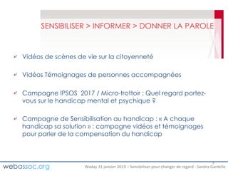 Waday	31	janvier	2019	– Sensibiliser	pour	changer	de	regard	- Sandra	Gardelle
SENSIBILISER > INFORMER > DONNER LA PAROLE
Vidéos de scènes de vie sur la citoyenneté
Vidéos Témoignages de personnes accompagnées
Campagne IPSOS 2017 / Micro-trottoir : Quel regard portez-
vous sur le handicap mental et psychique ?
Campagne de Sensibilisation au handicap : « A chaque
handicap sa solution » : campagne vidéos et témoignages
pour parler de la compensation du handicap
9
 