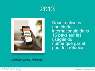 25	janvier	2018	– #WAdayWAday	- 31	janvier	2019
2013
Nous réalisons
une étude
internationale dans
15 pays sur les
usages du
numérique par et
pour les réfugiés
UNHCR, Oxford, Migrinter.
 