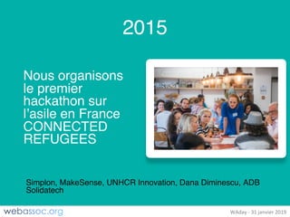 25	janvier	2018	– #WAdayWAday	- 31	janvier	2019
2015
Nous organisons
le premier
hackathon sur
l’asile en France
CONNECTED
REFUGEES
Simplon, MakeSense, UNHCR Innovation, Dana Diminescu, ADB
Solidatech
 