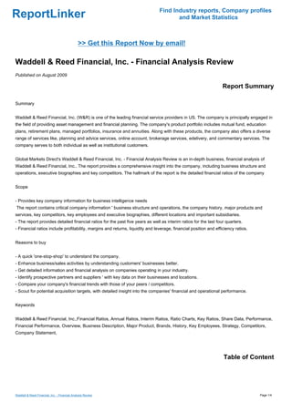 Find Industry reports, Company profiles
ReportLinker                                                                          and Market Statistics



                                               >> Get this Report Now by email!

Waddell & Reed Financial, Inc. - Financial Analysis Review
Published on August 2009

                                                                                                                  Report Summary

Summary


Waddell & Reed Financial, Inc. (W&R) is one of the leading financial service providers in US. The company is principally engaged in
the field of providing asset management and financial planning. The company's product portfolio includes mutual fund, education
plans, retirement plans, managed portfolios, insurance and annuities. Along with these products, the company also offers a diverse
range of services like, planning and advice services, online account, brokerage services, edelivery, and commentary services. The
company serves to both individual as well as institutional customers.


Global Markets Direct's Waddell & Reed Financial, Inc. - Financial Analysis Review is an in-depth business, financial analysis of
Waddell & Reed Financial, Inc.. The report provides a comprehensive insight into the company, including business structure and
operations, executive biographies and key competitors. The hallmark of the report is the detailed financial ratios of the company


Scope


- Provides key company information for business intelligence needs
The report contains critical company information ' business structure and operations, the company history, major products and
services, key competitors, key employees and executive biographies, different locations and important subsidiaries.
- The report provides detailed financial ratios for the past five years as well as interim ratios for the last four quarters.
- Financial ratios include profitability, margins and returns, liquidity and leverage, financial position and efficiency ratios.


Reasons to buy


- A quick 'one-stop-shop' to understand the company.
- Enhance business/sales activities by understanding customers' businesses better.
- Get detailed information and financial analysis on companies operating in your industry.
- Identify prospective partners and suppliers ' with key data on their businesses and locations.
- Compare your company's financial trends with those of your peers / competitors.
- Scout for potential acquisition targets, with detailed insight into the companies' financial and operational performance.


Keywords


Waddell & Reed Financial, Inc.,Financial Ratios, Annual Ratios, Interim Ratios, Ratio Charts, Key Ratios, Share Data, Performance,
Financial Performance, Overview, Business Description, Major Product, Brands, History, Key Employees, Strategy, Competitors,
Company Statement,




                                                                                                                  Table of Content




Waddell & Reed Financial, Inc. - Financial Analysis Review                                                                         Page 1/4
 