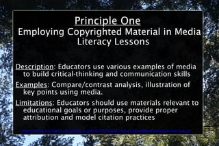 Principle One Employing Copyrighted Material in Media Literacy Lessons Description : Educators use various examples of media to build critical-thinking and communication skills Examples : Compare/contrast analysis, illustration of key points using media. Limitations : Educators should use materials relevant to educational goals or purposes, provide proper attribution and model citation practices http://online.education.ufl.edu/file.php/4197/05DigitalCitizen/CodeofBestPracticesinFairUse.pdf 