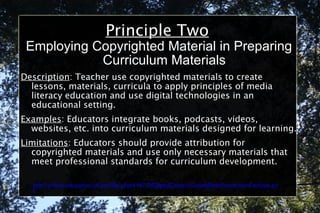 Principle Two Employing Copyrighted Material in Preparing Curriculum Materials Description : Teacher use copyrighted materials to create lessons, materials, curricula to apply principles of media literacy education and use digital technologies in an educational setting. Examples : Educators integrate books, podcasts, videos, websites, etc. into curriculum materials designed for learning. Limitations : Educators should provide attribution for copyrighted materials and use only necessary materials that meet professional standards for curriculum development. http://online.education.ufl.edu/file.php/4197/05DigitalCitizen/CodeofBestPracticesinFairUse.pdf 