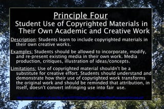 Principle Four Student Use of Copyrighted Materials in Their Own Academic and Creative Work Description : Students learn to include copyrighted materials in their own creative works. Examples:  Students should be allowed to incorporate, modify, and re-present existing media in their own work. Media production, critiques, illustration of ideas/concepts. Limitations:  Use of copyrighted material shouldn't be a substitute for creative effort. Students should understand and demonstrate how their use of copyrighted work transforms the original work and should be reminded that attribution, in itself, doesn't convert infringing use into fair  use. http://online.education.ufl.edu/file.php/4197/05DigitalCitizen/CodeofBestPracticesinFairUse.pdf 