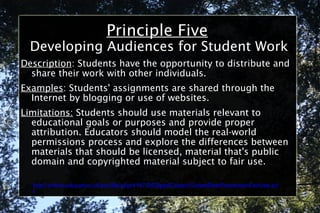 Principle Five Developing Audiences for Student Work Description : Students have the opportunity to distribute and share their work with other individuals. Examples : Students' assignments are shared through the Internet by blogging or use of websites. Limitations:  Students should use materials relevant to educational goals or purposes and provide proper attribution. Educators should model the real-world permissions process and explore the differences between materials that should be licensed, material that's public domain and copyrighted material subject to fair use. http://online.education.ufl.edu/file.php/4197/05DigitalCitizen/CodeofBestPracticesinFairUse.pdf 