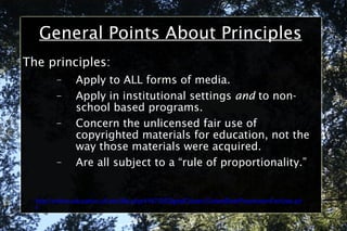General Points About Principles The principles: Apply to ALL forms of media. Apply in institutional settings  and  to non-school based programs. Concern the unlicensed fair use of copyrighted materials for education, not the way those materials were acquired. Are all subject to a “rule of proportionality.” http://online.education.ufl.edu/file.php/4197/05DigitalCitizen/CodeofBestPracticesinFairUse.pdf 