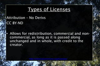 Types of Licenses Attribution – No Derivs CC BY-ND Allows for redistribution, commercial and non-commercial, as long as it is passed along unchanged and in whole, with credit to the creator. http://creativecommons.org/licenses/ 