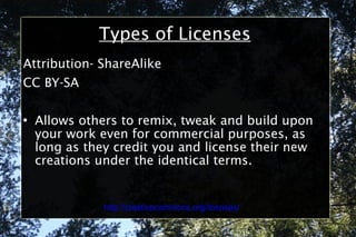 Types of Licenses Attribution- ShareAlike CC BY-SA Allows others to remix, tweak and build upon your work even for commercial purposes, as long as they credit you and license their new creations under the identical terms. http://creativecommons.org/licenses/ 