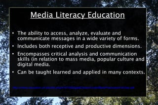 Media Literacy Education The ability to access, analyze, evaluate and communicate messages in a wide variety of forms. Includes both receptive and productive dimensions. Encompasses critical analysis and communication skills (in relation to mass media, popular culture and digital media. Can be taught learned and applied in many contexts. http://online.education.ufl.edu/file.php/4197/05DigitalCitizen/CodeofBestPracticesinFairUse.pdf 