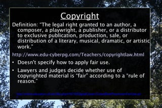 Copyright Definition: “The legal right granted to an author, a composer, a playwright, a publisher, or a distributor to exclusive publication, production, sale, or distribution of a literary, musical, dramatic, or artistic work.”   http://www.edu-cyberpg.com/Teachers/copyrightlaw.html Doesn't specify how to apply fair use. Lawyers and judges decide whether use of copyrighted material is “fair” according to a “rule of reason.”  http://online.education.ufl.edu/file.php/4197/05DigitalCitizen/CodeofBestPracticesinFairUse.pdf 