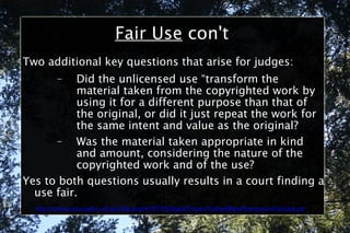 Fair Use  con't Two additional key questions that arise for judges: Did the unlicensed use “transform the material taken from the copyrighted work by using it for a different purpose than that of the original, or did it just repeat the work for the same intent and value as the original? Was the material taken appropriate in kind and amount, considering the nature of the copyrighted work and of the use? Yes to both questions usually results in a court finding a use fair. http://online.education.ufl.edu/file.php/4197/05DigitalCitizen/CodeofBestPracticesinFairUse.pdf 