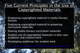 Five Current Principles in the Use of Copyrighted Materials Employing copyrighted material in media literacy lessons Employing copyrighted material in preparing curriculum materials Sharing media literacy curriculum materials Student use of copyrighted materials in their own academic and creative work Developing audiences for student work http://online.education.ufl.edu/file.php/4197/05DigitalCitizen/CodeofBestPracticesinFairUse.pdf 