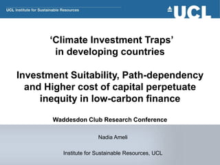 ‘Climate Investment Traps’
in developing countries
Investment Suitability, Path-dependency
and Higher cost of capital perpetuate
inequity in low-carbon finance
Waddesdon Club Research Conference
Nadia Ameli
Institute for Sustainable Resources, UCL
 