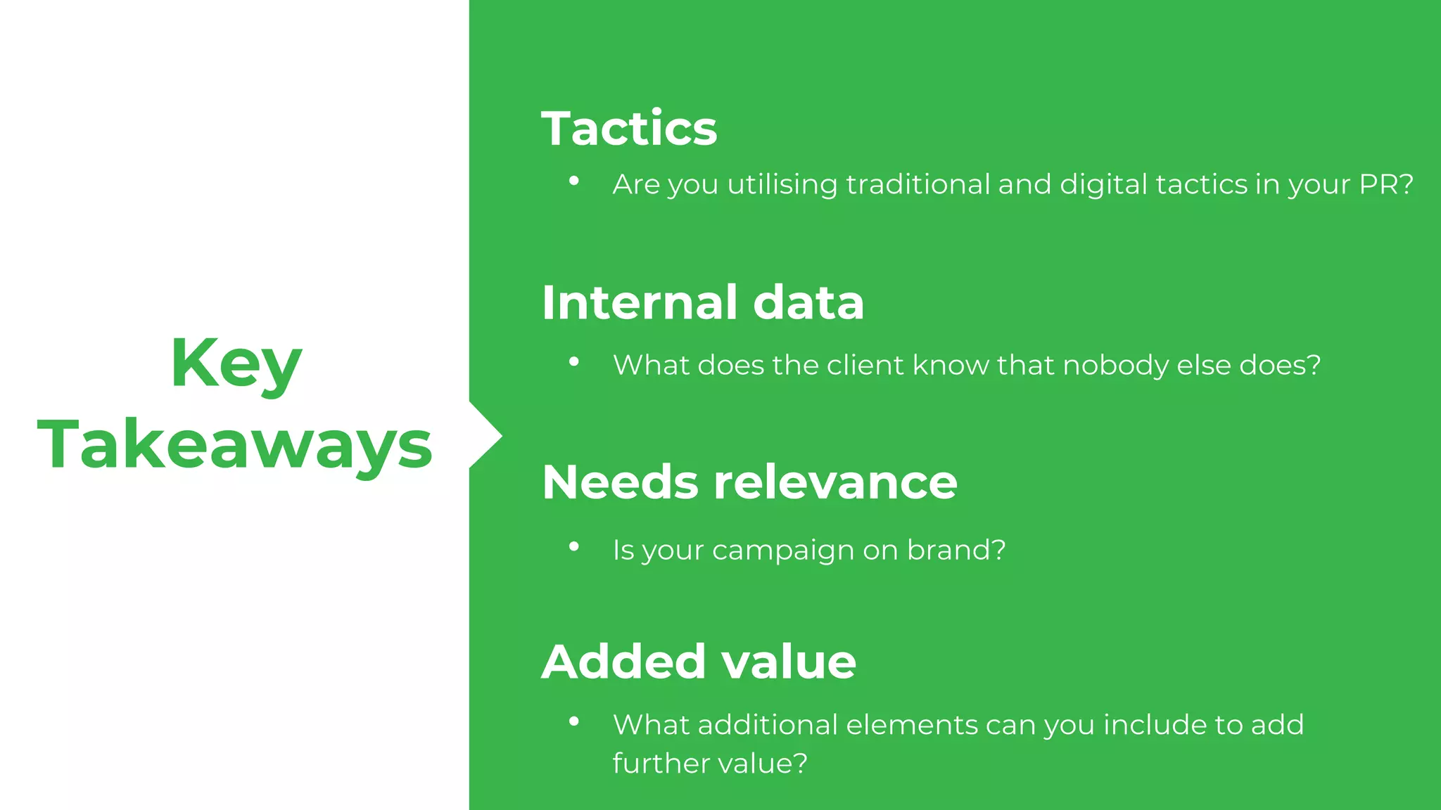 Tactics
Internal data
Needs relevance
Added value
Key
Takeaways
• What does the client know that nobody else does?
• Are you utilising traditional and digital tactics in your PR?
• Is your campaign on brand?
• What additional elements can you include to add
further value?
 