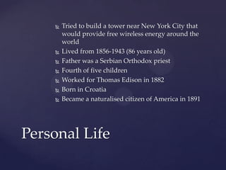  Tried to build a tower near New York City that
would provide free wireless energy around the
world
 Lived from 1856-1943 (86 years old)
 Father was a Serbian Orthodox priest
 Fourth of five children
 Worked for Thomas Edison in 1882
 Born in Croatia
 Became a naturalised citizen of America in 1891
Personal Life
 