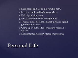  Died broke and alone in a hotel in NYC
 Lived on milk and Nabisco crackers
 Fed pigeons for years
 Successfully invented the light bulb
 Thomas Edison sold the light bulbs and didn’t
give credit to Tesla
 Came up with the idea for radars, radios, x-
rays etc.
 Experimented with cryogenic engineering
Personal Life
 
