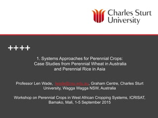 SCHOOL OF AGRICULTURAL & WINE SCIENCES
1. Systems Approaches for Perennial Crops:
Case Studies from Perennial Wheat in Australia
and Perennial Rice in Asia
Professor Len Wade, lwade@csu.edu.au, Graham Centre, Charles Sturt
University, Wagga Wagga NSW, Australia
Workshop on Perennial Crops in West African Cropping Systems, ICRISAT,
Bamako, Mali, 1-5 September 2015
 