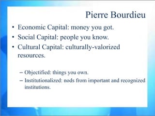 Pierre Bourdieu
• Economic Capital: money you got.
• Social Capital: people you know.
• Cultural Capital: culturally-valorized
  resources.

  – Objectified: things you own.
  – Institutionalized: nods from important and recognized
    institutions.
 
