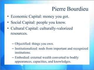 Pierre Bourdieu
• Economic Capital: money you got.
• Social Capital: people you know.
• Cultural Capital: culturally-valorized
  resources.

  – Objectified: things you own.
  – Institutionalized: nods from important and recognized
    institutions.
  – Embodied: external wealth converted to bodily
    appearances, capacities, and knowledges.
 