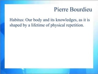 Pierre Bourdieu
Habitus: Our body and its knowledges, as it is
shaped by a lifetime of physical repetition.
 