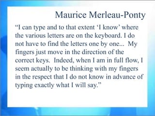 Maurice Merleau-Ponty
“I can type and to that extent „I know‟ where
the various letters are on the keyboard. I do
not have to find the letters one by one... My
fingers just move in the direction of the
correct keys. Indeed, when I am in full flow, I
seem actually to be thinking with my fingers
in the respect that I do not know in advance of
typing exactly what I will say.”
 