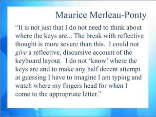 Maurice Merleau-Ponty
“It is not just that I do not need to think about
where the keys are... The break with reflective
thought is more severe than this. I could not
give a reflective, discursive account of the
keyboard layout. I do not „know‟ where the
keys are and to make any half decent attempt
at guessing I have to imagine I am typing and
watch where my fingers head for when I
come to the appropriate letter.”
 