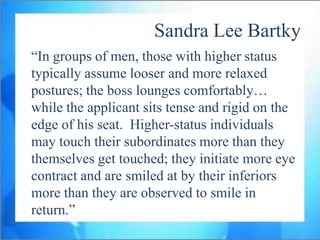 Sandra Lee Bartky
“In groups of men, those with higher status
typically assume looser and more relaxed
postures; the boss lounges comfortably…
while the applicant sits tense and rigid on the
edge of his seat. Higher-status individuals
may touch their subordinates more than they
themselves get touched; they initiate more eye
contract and are smiled at by their inferiors
more than they are observed to smile in
return.”
 