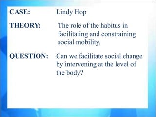 CASE:       Lindy Hop
THEORY:     The role of the habitus in
            facilitating and constraining
            social mobility.
QUESTION:   Can we facilitate social change
            by intervening at the level of
            the body?
 