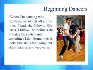 Beginning Dancers
“When I‟m dancing with
Rebecca, we switch off all the
time. I lead, she follows. She
leads, I follow. Sometimes she
initiates the switch and
sometimes I do. Sometimes it
looks like she‟s following, but
she‟s leading, and vice versa.”
 