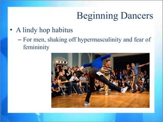 Beginning Dancers
• A lindy hop habitus
  – For men, shaking off hypermasculinity and fear of
    femininity
 