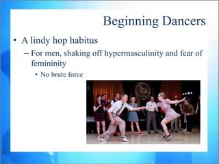 Beginning Dancers
• A lindy hop habitus
  – For men, shaking off hypermasculinity and fear of
    femininity
     • No brute force
 