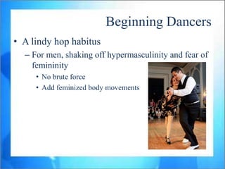 Beginning Dancers
• A lindy hop habitus
  – For men, shaking off hypermasculinity and fear of
    femininity
     • No brute force
     • Add feminized body movements
 