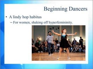 Beginning Dancers
• A lindy hop habitus
  – For women, shaking off hyperfemininity.
 