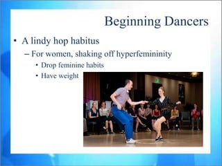 Beginning Dancers
• A lindy hop habitus
  – For women, shaking off hyperfemininity
     • Drop feminine habits
     • Have weight
 