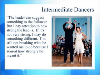 Intermediate Dancers
“The leader can suggest
something to the follower.
But I pay attention to how
strong the lead is. If it‟s
not very strong, I may do
something different. I‟m
still not breaking what he
wanted me to do because I
sensed how strongly he
meant it.”
 