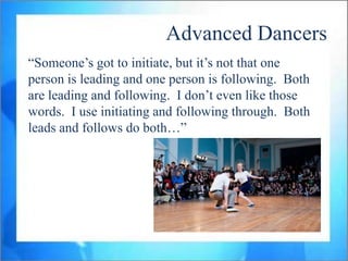 Advanced Dancers
“Someone‟s got to initiate, but it‟s not that one
person is leading and one person is following. Both
are leading and following. I don‟t even like those
words. I use initiating and following through. Both
leads and follows do both…”
 