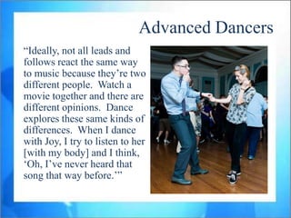Advanced Dancers
“Ideally, not all leads and
follows react the same way
to music because they‟re two
different people. Watch a
movie together and there are
different opinions. Dance
explores these same kinds of
differences. When I dance
with Joy, I try to listen to her
[with my body] and I think,
„Oh, I‟ve never heard that
song that way before.‟”
 