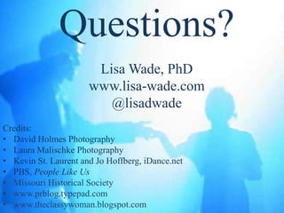 Questions?
                       Lisa Wade, PhD
                      www.lisa-wade.com
                         @lisadwade
Credits:
• David Holmes Photography
• Laura Malischke Photography
• Kevin St. Laurent and Jo Hoffberg, iDance.net
• PBS, People Like Us
• Missouri Historical Society
• www.prblog.typepad.com
• www.theclassywoman.blogspot.com
 