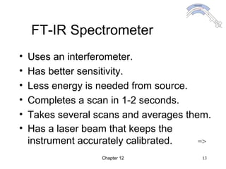 Chapter 12 13
FT-IR Spectrometer
• Uses an interferometer.
• Has better sensitivity.
• Less energy is needed from source.
• Completes a scan in 1-2 seconds.
• Takes several scans and averages them.
• Has a laser beam that keeps the
instrument accurately calibrated. =>
 