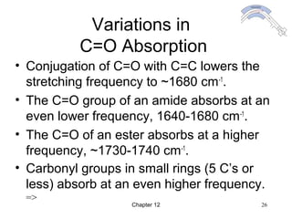 Chapter 12 26
Variations in
C=O Absorption
• Conjugation of C=O with C=C lowers the
stretching frequency to ~1680 cm-1
.
• The C=O group of an amide absorbs at an
even lower frequency, 1640-1680 cm-1
.
• The C=O of an ester absorbs at a higher
frequency, ~1730-1740 cm-1
.
• Carbonyl groups in small rings (5 C’s or
less) absorb at an even higher frequency.
=>
 