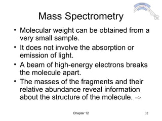 Chapter 12 32
Mass Spectrometry
• Molecular weight can be obtained from a
very small sample.
• It does not involve the absorption or
emission of light.
• A beam of high-energy electrons breaks
the molecule apart.
• The masses of the fragments and their
relative abundance reveal information
about the structure of the molecule. =>
 