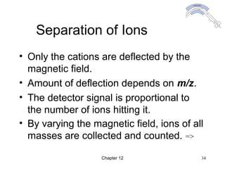 Chapter 12 34
Separation of Ions
• Only the cations are deflected by the
magnetic field.
• Amount of deflection depends on m/z.
• The detector signal is proportional to
the number of ions hitting it.
• By varying the magnetic field, ions of all
masses are collected and counted. =>
 
