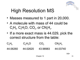 Chapter 12 38
High Resolution MS
• Masses measured to 1 part in 20,000.
• A molecule with mass of 44 could be
C3H8, C2H4O, CO2, or CN2H4.
• If a more exact mass is 44.029, pick the
correct structure from the table:
C3H8 C2H4O CO2 CN2H4
44.06260 44.02620 43.98983 44.03740
=>
 