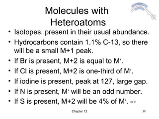 Chapter 12 39
Molecules with
Heteroatoms
• Isotopes: present in their usual abundance.
• Hydrocarbons contain 1.1% C-13, so there
will be a small M+1 peak.
• If Br is present, M+2 is equal to M+
.
• If Cl is present, M+2 is one-third of M+
.
• If iodine is present, peak at 127, large gap.
• If N is present, M+
will be an odd number.
• If S is present, M+2 will be 4% of M+
. =>
 