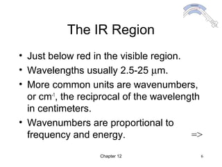 Chapter 12 6
The IR Region
• Just below red in the visible region.
• Wavelengths usually 2.5-25 µm.
• More common units are wavenumbers,
or cm-1
, the reciprocal of the wavelength
in centimeters.
• Wavenumbers are proportional to
frequency and energy. =>
 
