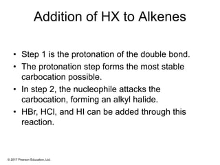 © 2017 Pearson Education, Ltd.
Addition of HX to Alkenes
• Step 1 is the protonation of the double bond.
• The protonation step forms the most stable
carbocation possible.
• In step 2, the nucleophile attacks the
carbocation, forming an alkyl halide.
• HBr, HCl, and HI can be added through this
reaction.
 